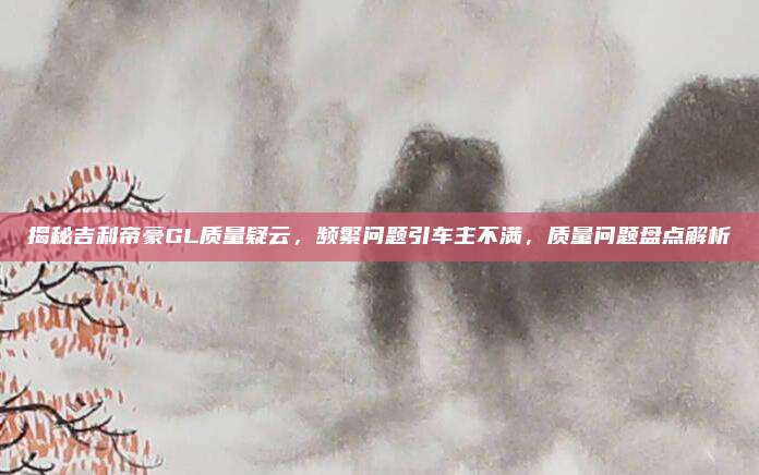 揭秘吉利帝豪GL质量疑云，频繁问题引车主不满，质量问题盘点解析