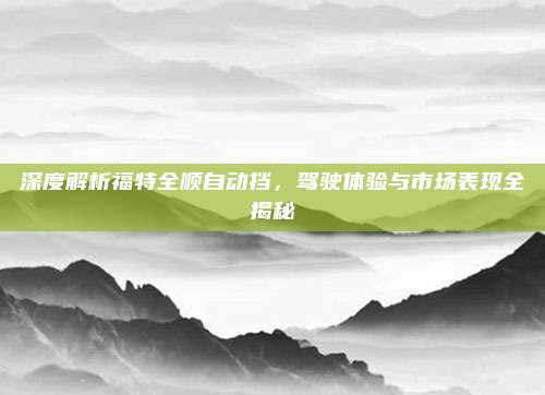 深度解析福特全顺自动挡，驾驶体验与市场表现全揭秘