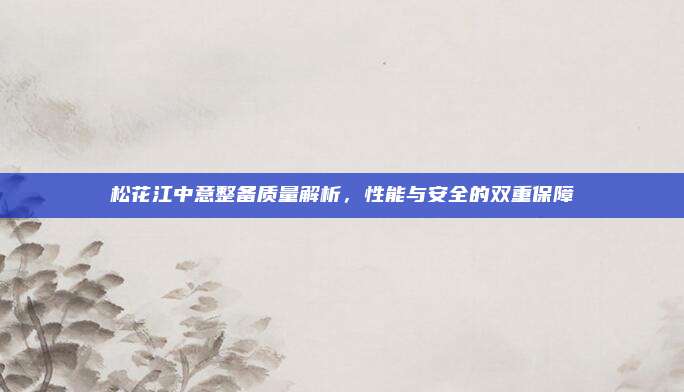 松花江中意整备质量解析,性能与安全的双重保障