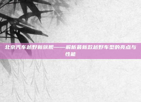 北京汽车越野新旗舰——解析最新款越野车型的亮点与性能