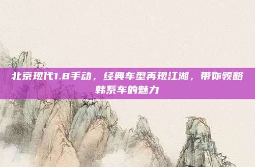 北京现代1.8手动,经典车型再现江湖,带你领略韩系车的魅力