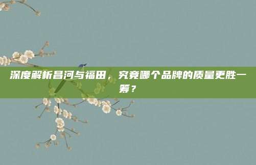 深度解析昌河与福田，究竟哪个品牌的质量更胜一筹？