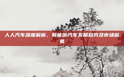 人人汽车深度解析,新能源汽车发展趋势及市场前景
