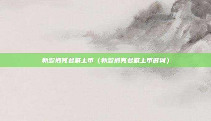 新款别克君威上市（新款别克君威上市时间）