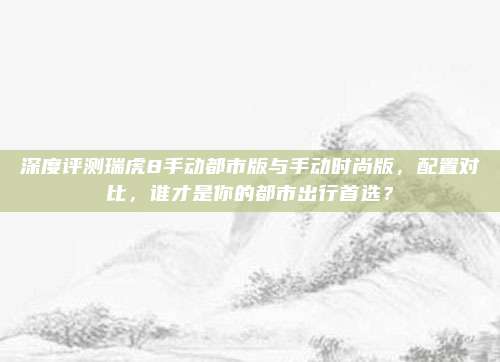 深度评测瑞虎8手动都市版与手动时尚版,配置对比,谁才是你的都市出行首选?