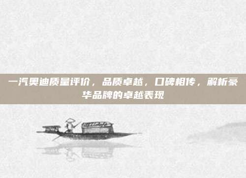 一汽奥迪质量评价,品质卓越,口碑相传,解析豪华品牌的卓越表现
