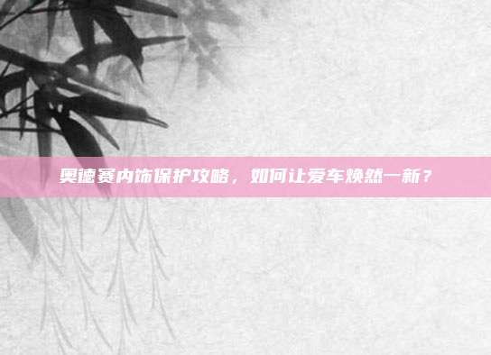 奥德赛内饰保护攻略，如何让爱车焕然一新？