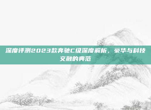 深度评测2023款奔驰C级深度解析,豪华与科技交融的典范