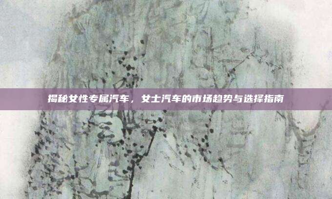 揭秘女性专属汽车，女士汽车的市场趋势与选择指南