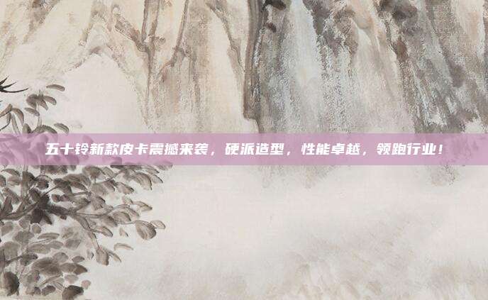 五十铃新款皮卡震撼来袭,硬派造型,性能卓越,领跑行业!