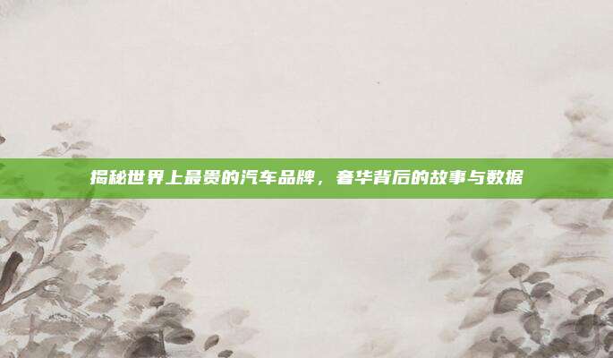 揭秘世界上最贵的汽车品牌，奢华背后的故事与数据