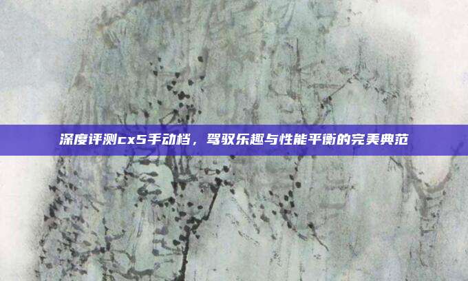 深度评测cx5手动档,驾驭乐趣与性能平衡的完美典范