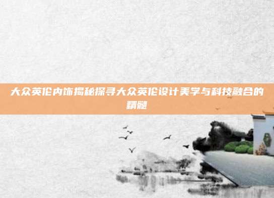 大众英伦内饰揭秘探寻大众英伦设计美学与科技融合的精髓