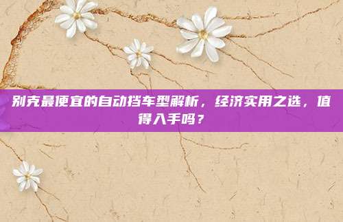 别克最便宜的自动挡车型解析，经济实用之选，值得入手吗？
