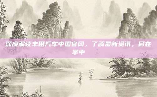 深度解读丰田汽车中国官网，了解最新资讯，尽在掌中