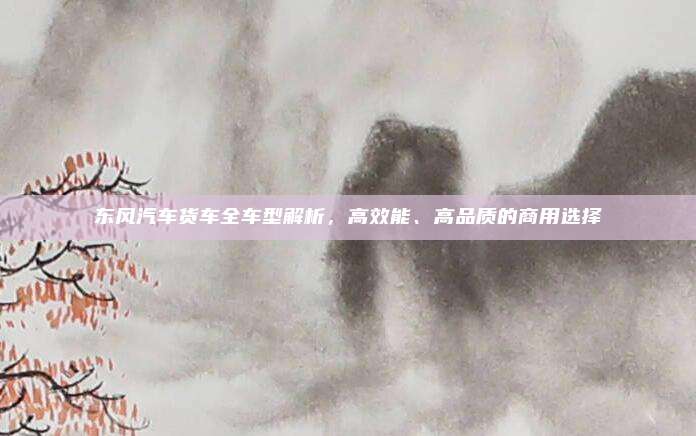 东风汽车货车全车型解析,高效能、高品质的商用选择