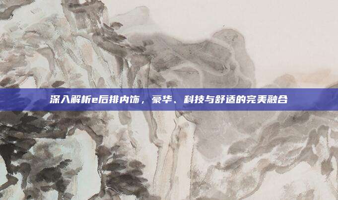 深入解析e后排内饰,豪华、科技与舒适的完美融合