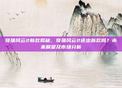 奇瑞风云2新款揭秘,奇瑞风云2还出新款吗?未来展望及市场分析