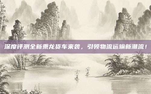 深度评测全新乘龙货车来袭，引领物流运输新潮流！