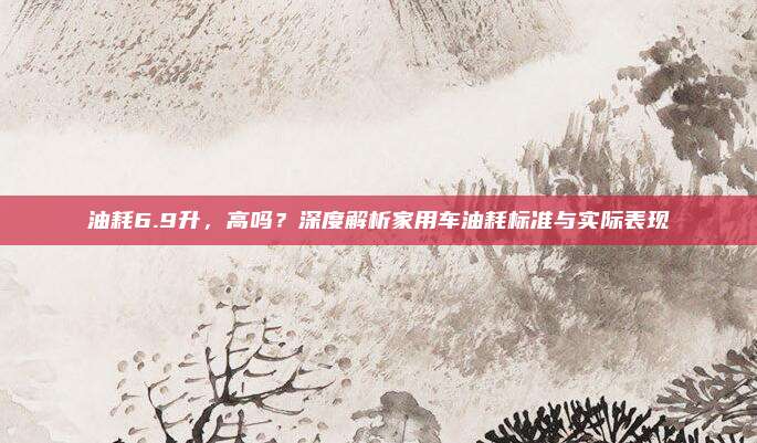油耗6.9升,高吗?深度解析家用车油耗标准与实际表现