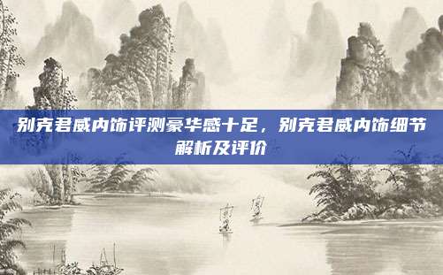 别克君威内饰评测豪华感十足，别克君威内饰细节解析及评价