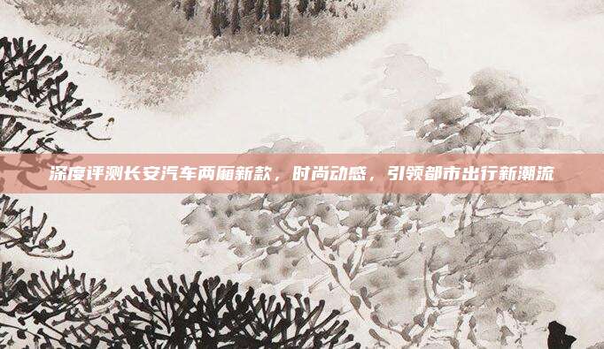深度评测长安汽车两厢新款，时尚动感，引领都市出行新潮流