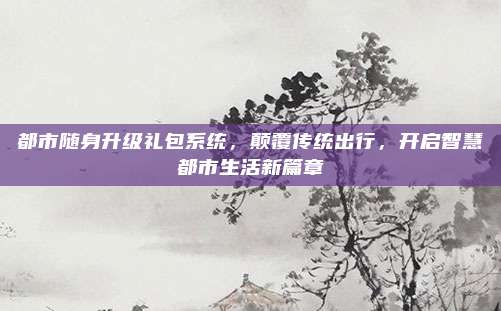 都市随身升级礼包系统,颠覆传统出行,开启智慧都市生活新篇章