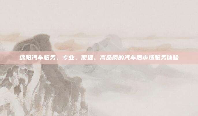 绵阳汽车服务,专业、便捷、高品质的汽车后市场服务体验
