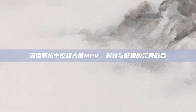 深度解析中控超大屏MPV,科技与舒适的完美融合