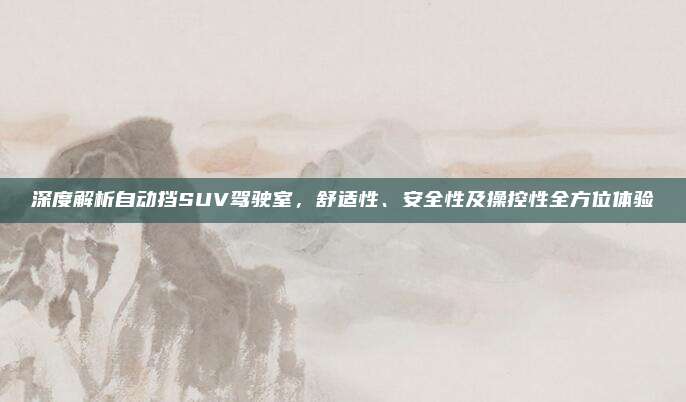 深度解析自动挡SUV驾驶室，舒适性、安全性及操控性全方位体验