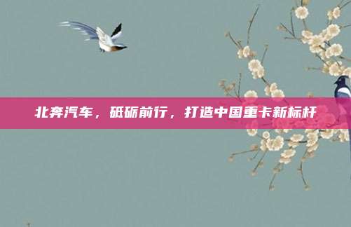 北奔汽车，砥砺前行，打造中国重卡新标杆