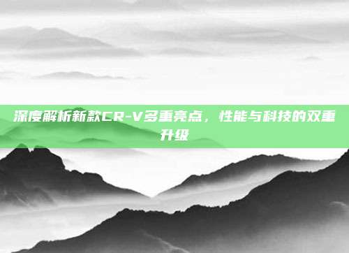深度解析新款CR-V多重亮点，性能与科技的双重升级