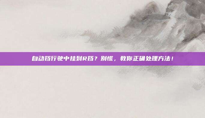 自动挡行驶中挂到R挡？别慌，教你正确处理方法！