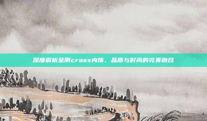 深度解析金刚cross内饰，品质与时尚的完美融合