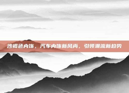 沙褐色内饰,汽车内饰新风尚,引领潮流新趋势