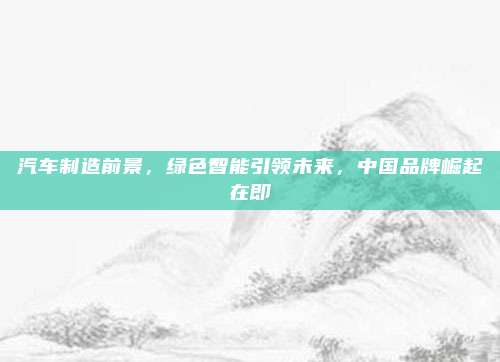 汽车制造前景,绿色智能引领未来,中国品牌崛起在即