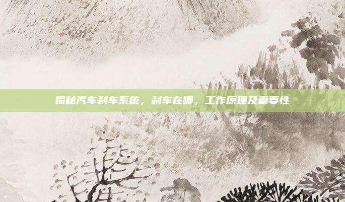 揭秘汽车刹车系统，刹车在哪，工作原理及重要性