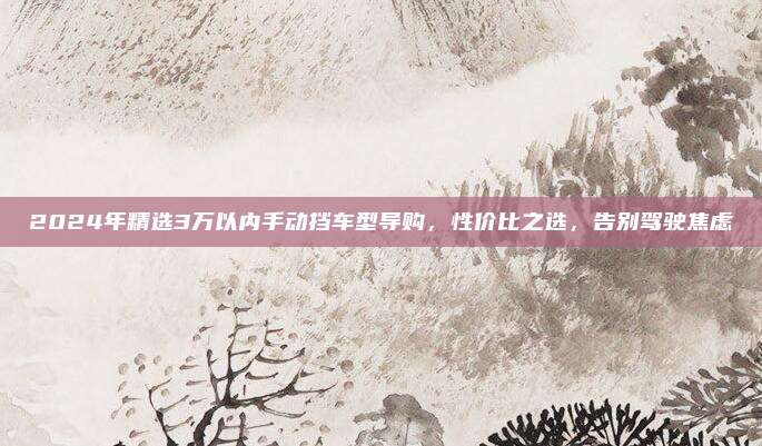 2024年精选3万以内手动挡车型导购，性价比之选，告别驾驶焦虑