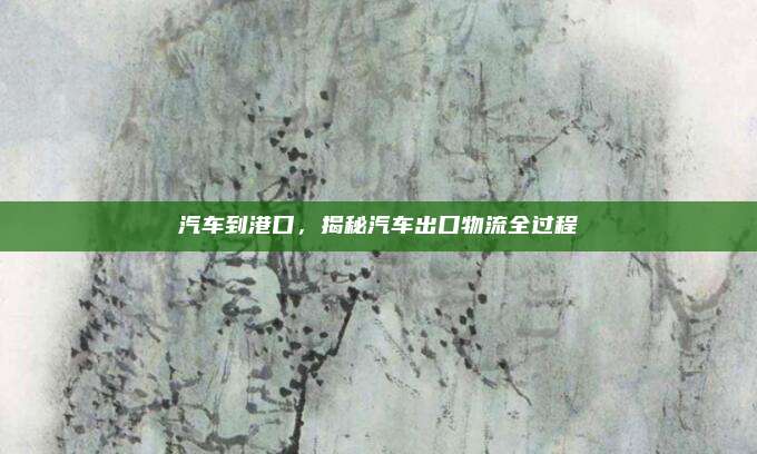 汽车到港口，揭秘汽车出口物流全过程