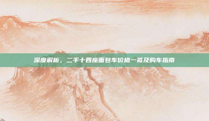 深度解析,二手十四座面包车价格一览及购车指南