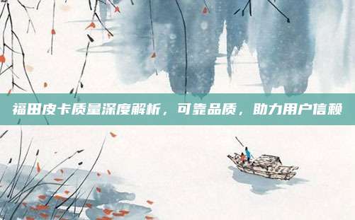 福田皮卡质量深度解析，可靠品质，助力用户信赖