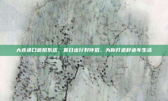 大连进口遮阳系统，夏日出行好伴侣，为你打造舒适车生活