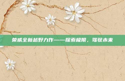 荣威全新越野力作——探索极限,驾驭未来