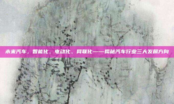 未来汽车，智能化、电动化、网联化——揭秘汽车行业三大发展方向