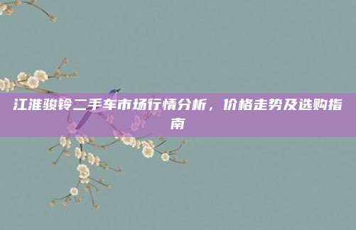 江淮骏铃二手车市场行情分析，价格走势及选购指南