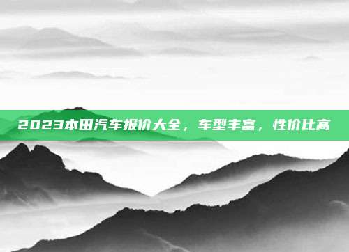 2023本田汽车报价大全，车型丰富，性价比高