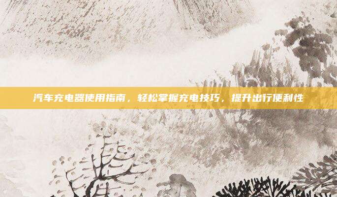 汽车充电器使用指南，轻松掌握充电技巧，提升出行便利性