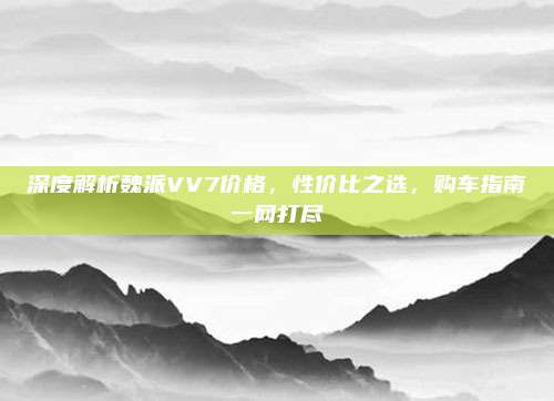 深度解析魏派VV7价格，性价比之选，购车指南一网打尽