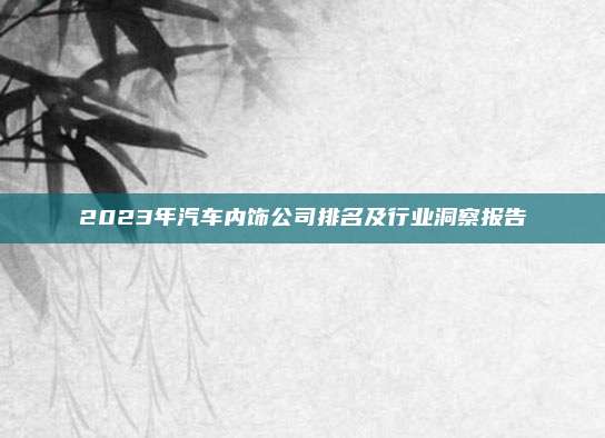 2023年汽车内饰公司排名及行业洞察报告