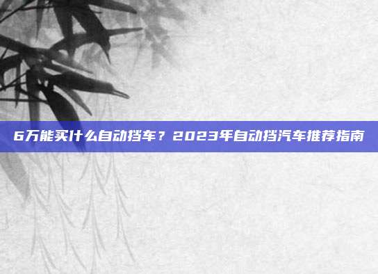 6万能买什么自动挡车？2023年自动挡汽车推荐指南